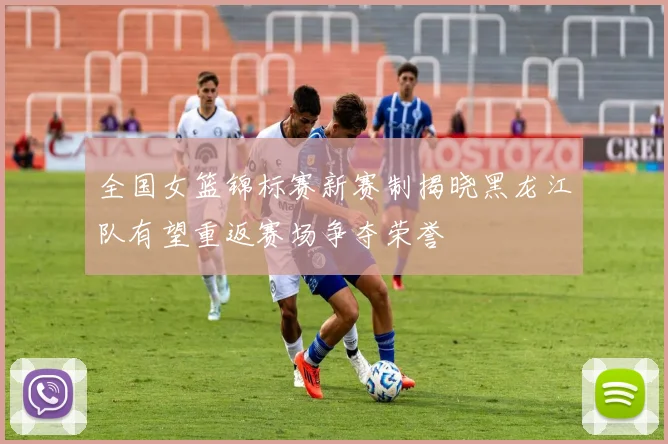 全国女篮锦标赛新赛制揭晓黑龙江队有望重返赛场争夺荣誉