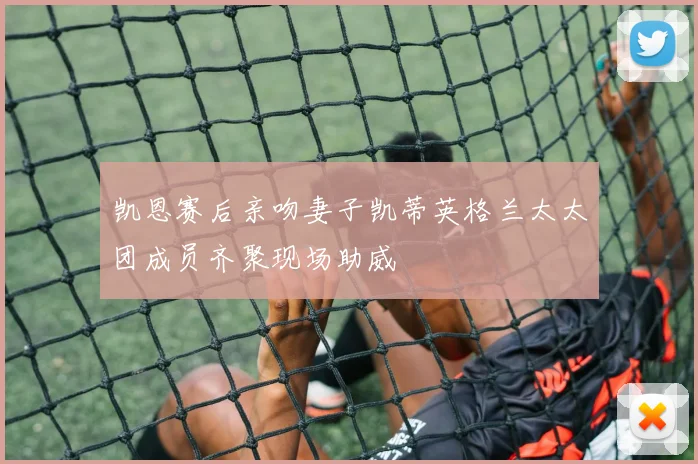 凯恩赛后亲吻妻子凯蒂英格兰太太团成员齐聚现场助威