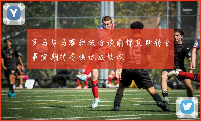 罗马与马赛积极洽谈前锋瓦斯转会事宜期待尽快达成协议