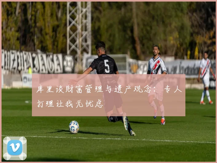 库里谈财富管理与遗产观念：专人打理让我无忧虑