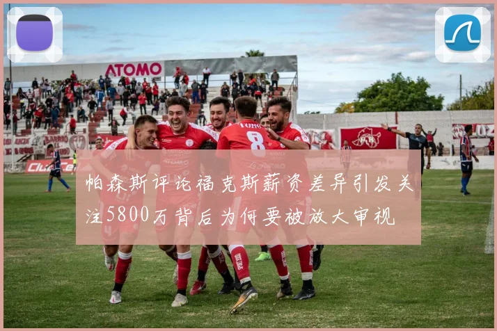 帕森斯评论福克斯薪资差异引发关注5800万背后为何要被放大审视