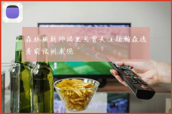 森林狼新帅诺里或曾关注杨瀚森选秀前试训表现