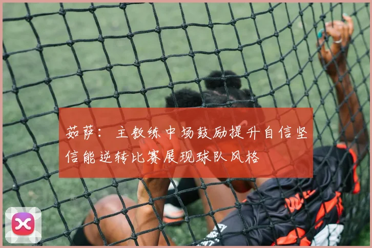茹萨：主教练中场鼓励提升自信坚信能逆转比赛展现球队风格