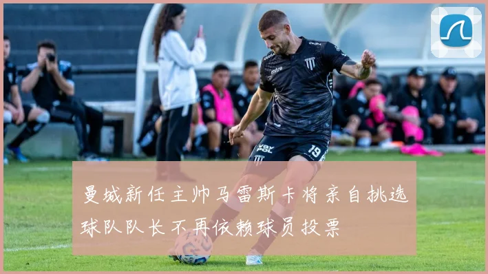 曼城新任主帅马雷斯卡将亲自挑选球队队长不再依赖球员投票