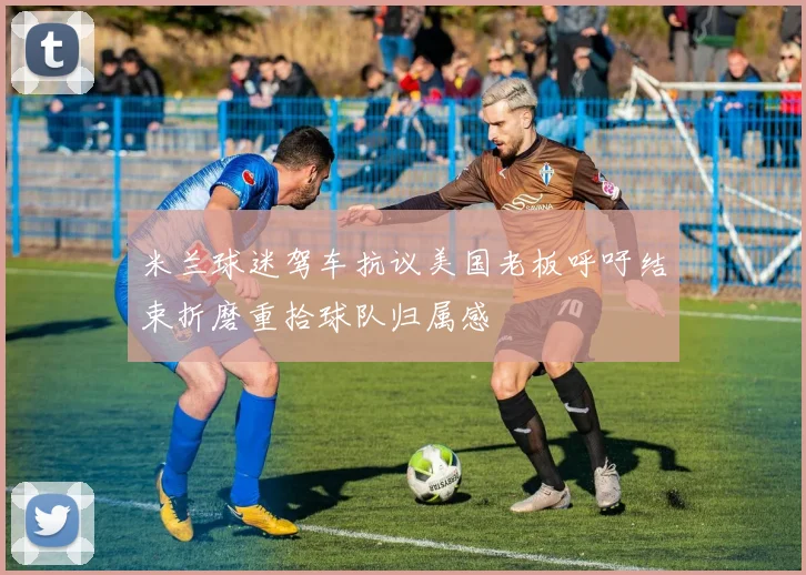米兰球迷驾车抗议美国老板呼吁结束折磨重拾球队归属感