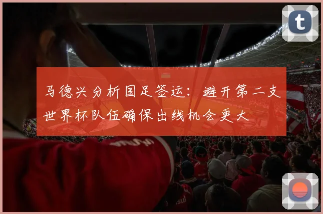 马德兴分析国足签运：避开第二支世界杯队伍确保出线机会更大