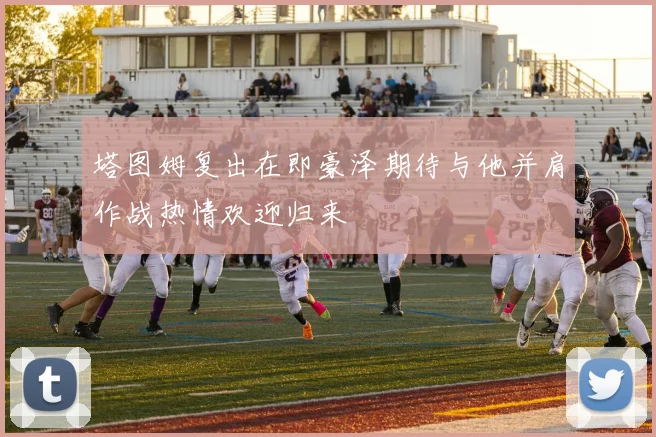 塔图姆复出在即豪泽期待与他并肩作战热情欢迎归来