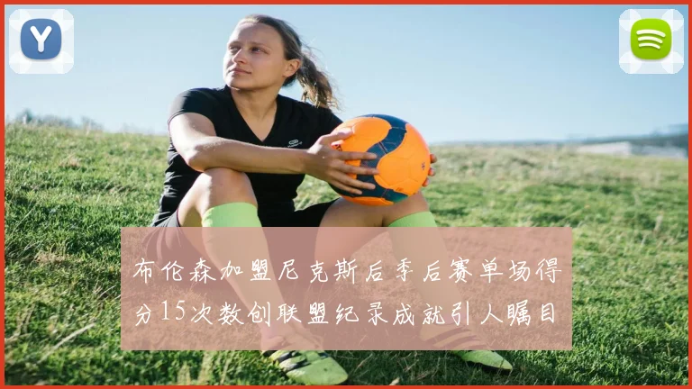 布伦森加盟尼克斯后季后赛单场得分15次数创联盟纪录成就引人瞩目