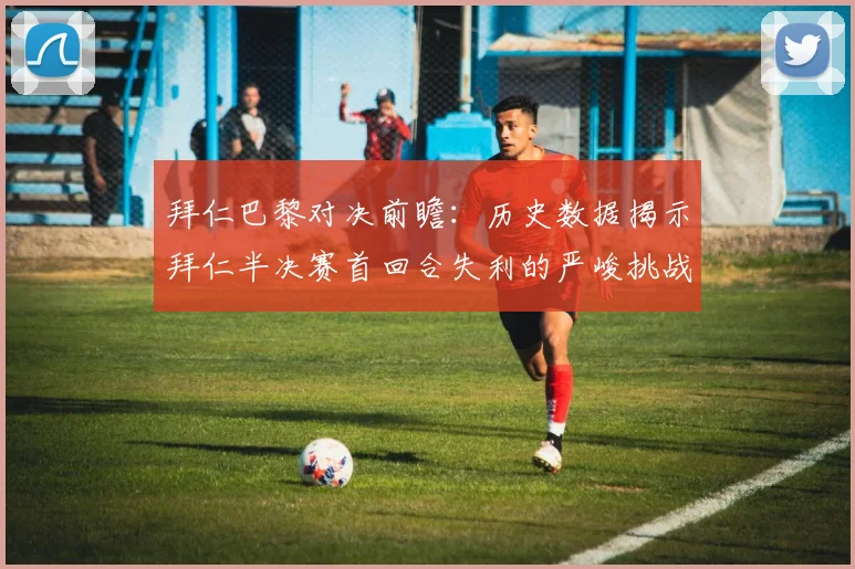 拜仁巴黎对决前瞻：历史数据揭示拜仁半决赛首回合失利的严峻挑战