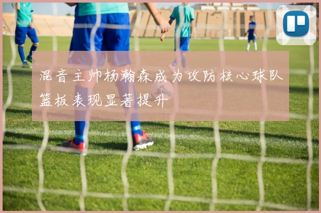 混音主帅杨瀚森成为攻防核心球队篮板表现显著提升