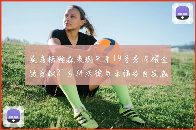 菜鸟杨瀚森表现平平19号秀闪耀全场贡献21分科沃德与乐福各自发威