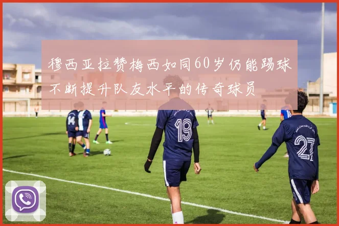 穆西亚拉赞梅西如同60岁仍能踢球不断提升队友水平的传奇球员