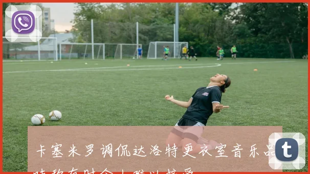 卡塞米罗调侃达洛特更衣室音乐品味称有时令人难以接受