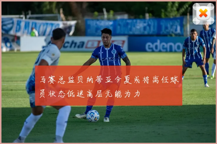 马赛总监贝纳蒂亚今夏或将离任球员状态低迷高层无能为力