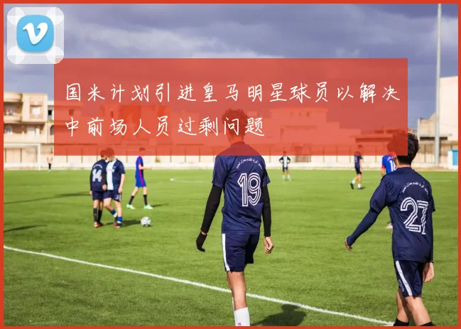 国米计划引进皇马明星球员以解决中前场人员过剩问题