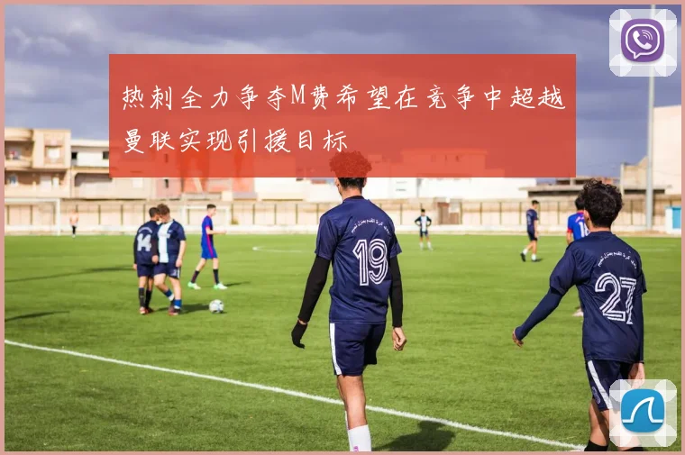 热刺全力争夺M费希望在竞争中超越曼联实现引援目标