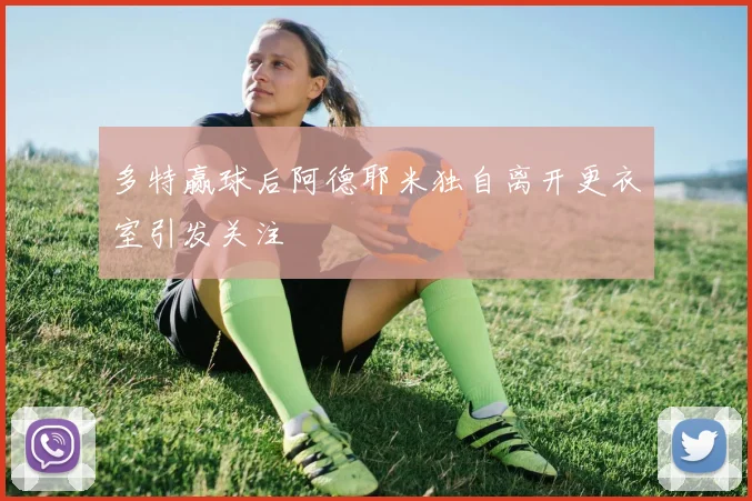 多特赢球后阿德耶米独自离开更衣室引发关注
