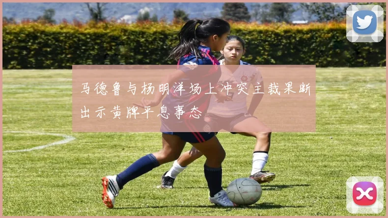 马德鲁与杨明洋场上冲突主裁果断出示黄牌平息事态