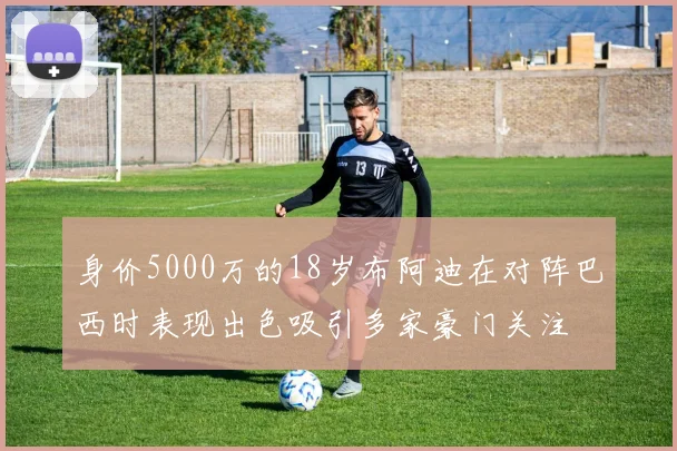 身价5000万的18岁布阿迪在对阵巴西时表现出色吸引多家豪门关注