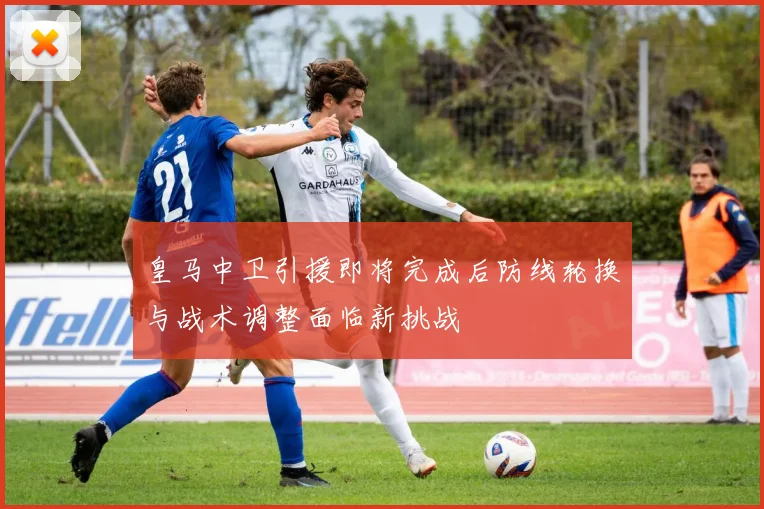 皇马中卫引援即将完成后防线轮换与战术调整面临新挑战