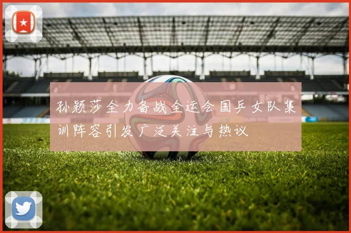 孙颖莎全力备战全运会国乒女队集训阵容引发广泛关注与热议